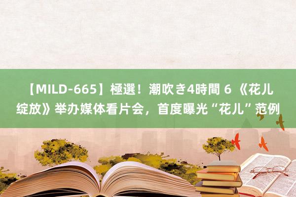 【MILD-665】極選！潮吹き4時間 6 《花儿绽放》举办媒体看片会，首度曝光“花儿”范例