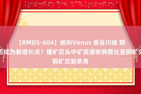 【RMDS-604】絶叫Venus 長谷川綾 铜业务能否成为新增长点？锂矿巨头中矿资源收购赞比亚铜矿交割杀青