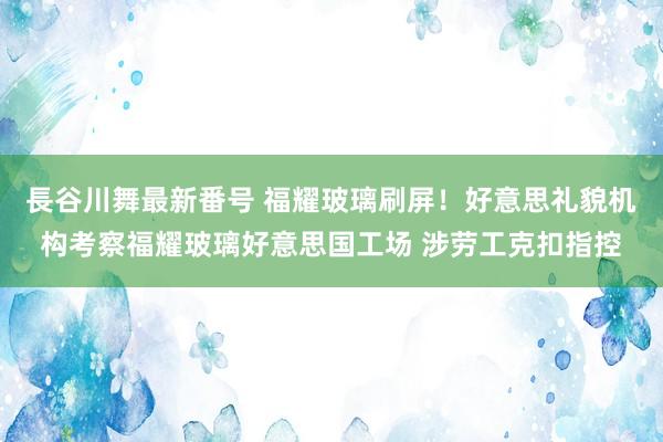 長谷川舞最新番号 福耀玻璃刷屏！好意思礼貌机构考察福耀玻璃好意思国工场 涉劳工克扣指控