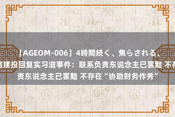 【AGEOM-006】4時間続く、焦らされる、すごい亀頭攻め 中信建投回复实习滋事件：联系负责东说念主已罢黜 不存在“协助财务作秀”