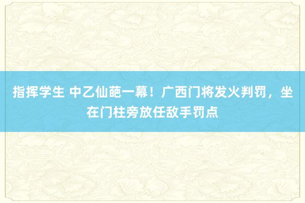 指挥学生 中乙仙葩一幕！广西门将发火判罚，坐在门柱旁放任敌手罚点