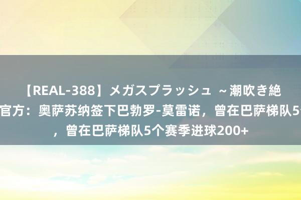 【REAL-388】メガスプラッシュ ～潮吹き絶頂スペシャル～ 官方：奥萨苏纳签下巴勃罗-莫雷诺，曾在巴萨梯队5个赛季进球200+