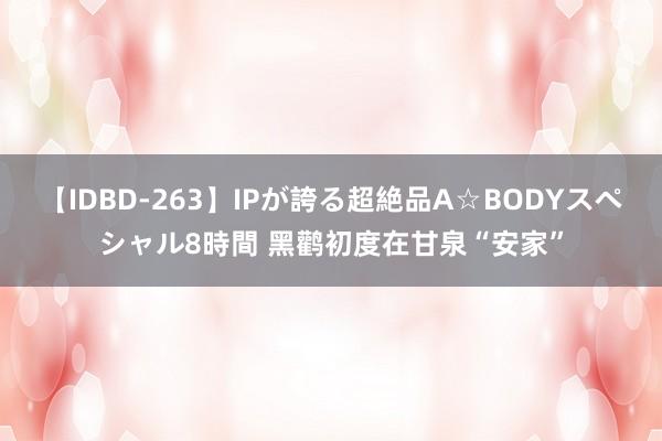 【IDBD-263】IPが誇る超絶品A☆BODYスペシャル8時間 黑鹳初度在甘泉“安家”