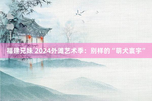 福建兄妹 2024外滩艺术季：别样的“萌犬寰宇”