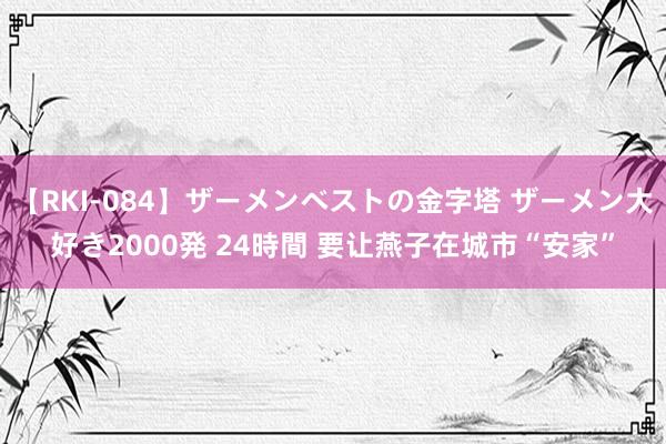 【RKI-084】ザーメンベストの金字塔 ザーメン大好き2000発 24時間 要让燕子在城市“安家”