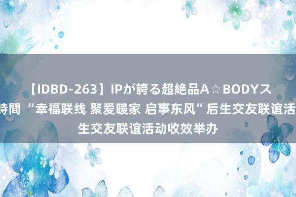 【IDBD-263】IPが誇る超絶品A☆BODYスペシャル8時間 “幸福联线 聚爱暖家 启事东风”后生交友联谊活动收效举办