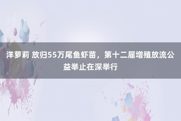 洋萝莉 放归55万尾鱼虾苗，第十二届增殖放流公益举止在深举行