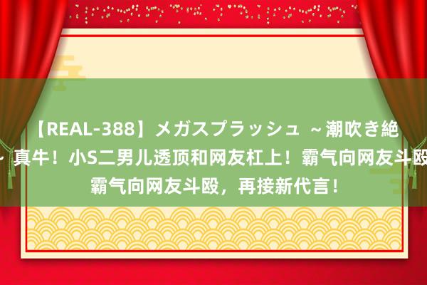 【REAL-388】メガスプラッシュ ～潮吹き絶頂スペシャル～ 真牛！小S二男儿透顶和网友杠上！霸气向网友斗殴，再接新代言！