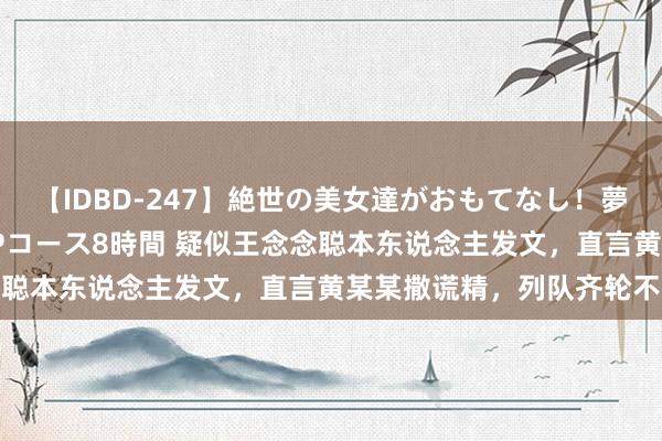 【IDBD-247】絶世の美女達がおもてなし！夢の桃源郷 IP風俗街 VIPコース8時間 疑似王念念聪本东说念主发文，直言黄某某撒谎精，列队齐轮不上她