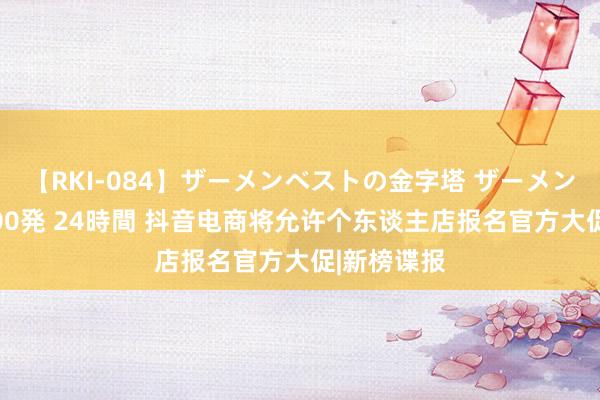 【RKI-084】ザーメンベストの金字塔 ザーメン大好き2000発 24時間 抖音电商将允许个东谈主店报名官方大促|新榜谍报