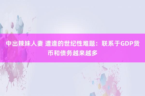 中出辣妹人妻 遭逢的世纪性难题：联系于GDP货币和债务越来越多