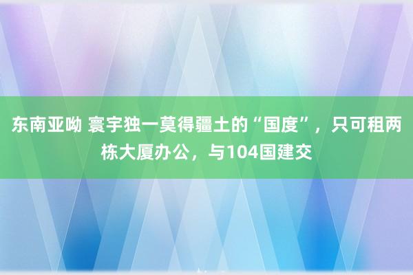 东南亚呦 寰宇独一莫得疆土的“国度”，只可租两栋大厦办公，与104国建交