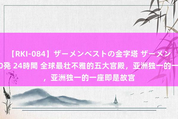 【RKI-084】ザーメンベストの金字塔 ザーメン大好き2000発 24時間 全球最壮不雅的五大宫殿，亚洲独一的一座即是故宫