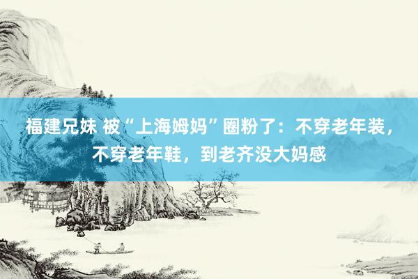 福建兄妹 被“上海姆妈”圈粉了：不穿老年装，不穿老年鞋，到老齐没大妈感