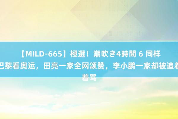 【MILD-665】極選！潮吹き4時間 6 同样去巴黎看奥运，田亮一家全网颂赞，李小鹏一家却被追着骂