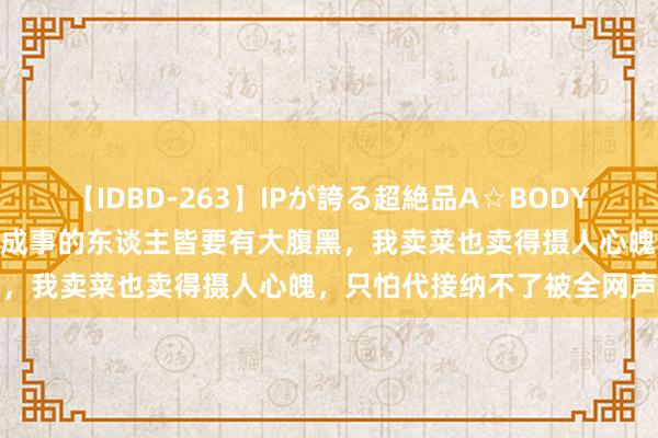 【IDBD-263】IPが誇る超絶品A☆BODYスペシャル8時間 董宇辉：成事的东谈主皆要有大腹黑，我卖菜也卖得摄人心魄，只怕代接纳不了被全网声讨