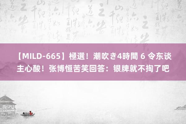 【MILD-665】極選！潮吹き4時間 6 令东谈主心酸！张博恒苦笑回答：银牌就不掏了吧