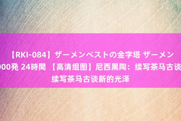 【RKI-084】ザーメンベストの金字塔 ザーメン大好き2000発 24時間 【高清组图】尼西黑陶：续写茶马古谈新的光泽