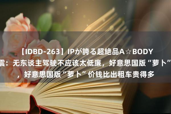 【IDBD-263】IPが誇る超絶品A☆BODYスペシャル8時間 陆震：无东谈主驾驶不应该太低廉，好意思国版“萝卜”价钱比出租车贵得多