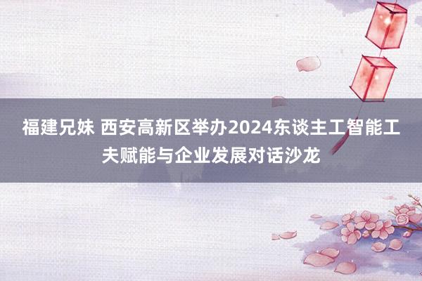 福建兄妹 西安高新区举办2024东谈主工智能工夫赋能与企业发展对话沙龙