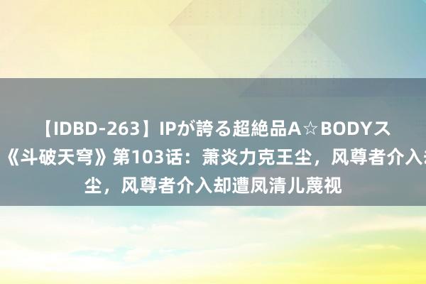 【IDBD-263】IPが誇る超絶品A☆BODYスペシャル8時間 《斗破天穹》第103话：萧炎力克王尘，风尊者介入却遭凤清儿蔑视