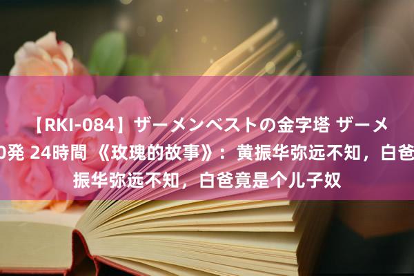 【RKI-084】ザーメンベストの金字塔 ザーメン大好き2000発 24時間 《玫瑰的故事》：黄振华弥远不知，白爸竟是个儿子奴