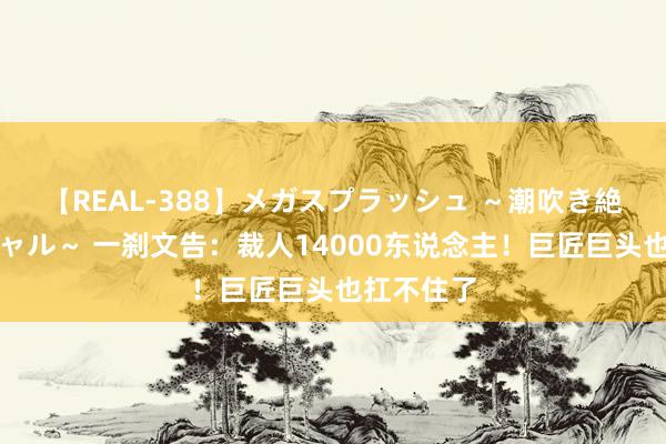 【REAL-388】メガスプラッシュ ～潮吹き絶頂スペシャル～ 一刹文告：裁人14000东说念主！巨匠巨头也扛不住了