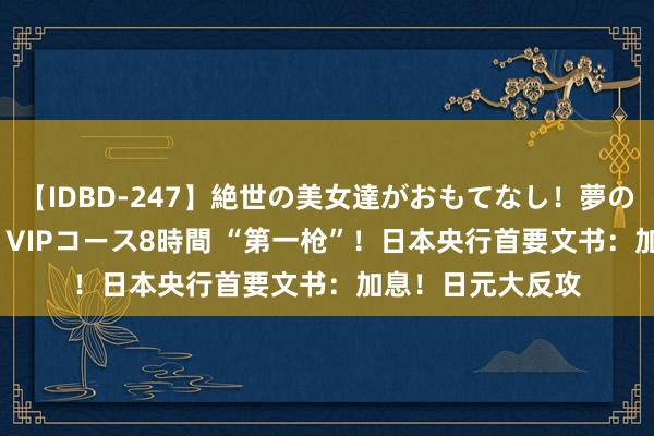 【IDBD-247】絶世の美女達がおもてなし！夢の桃源郷 IP風俗街 VIPコース8時間 “第一枪”！日本央行首要文书：加息！日元大反攻