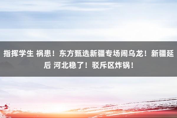 指挥学生 祸患！东方甄选新疆专场闹乌龙！新疆延后 河北稳了！驳斥区炸锅！