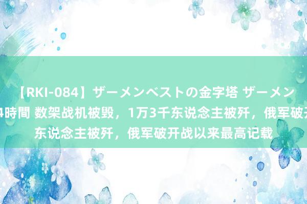 【RKI-084】ザーメンベストの金字塔 ザーメン大好き2000発 24時間 数架战机被毁，1万3千东说念主被歼，俄军破开战以来最高记载