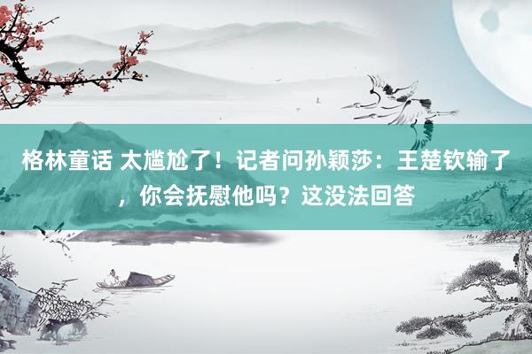 格林童话 太尴尬了！记者问孙颖莎：王楚钦输了，你会抚慰他吗？这没法回答