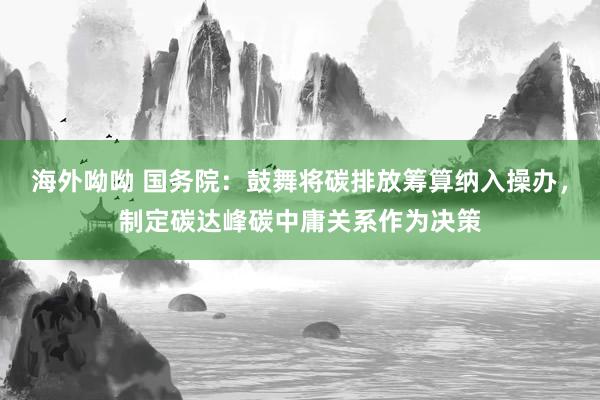 海外呦呦 国务院：鼓舞将碳排放筹算纳入操办，制定碳达峰碳中庸关系作为决策