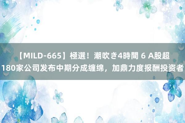 【MILD-665】極選！潮吹き4時間 6 A股超180家公司发布中期分成缠绵，加鼎力度报酬投资者