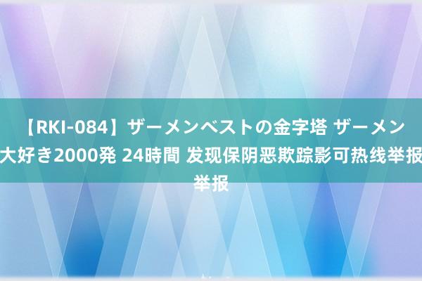 【RKI-084】ザーメンベストの金字塔 ザーメン大好き2000発 24時間 发现保阴恶欺踪影可热线举报