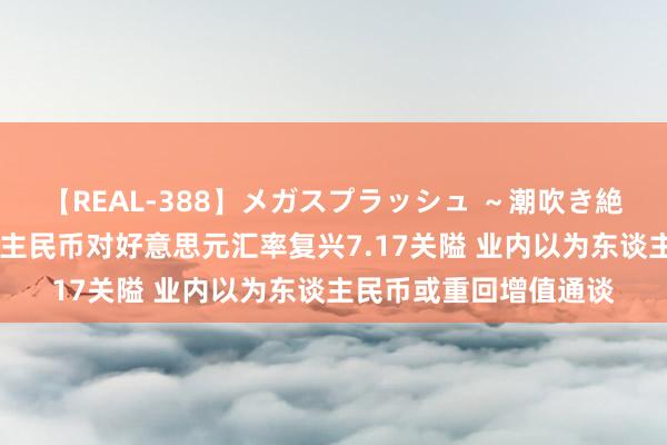 【REAL-388】メガスプラッシュ ～潮吹き絶頂スペシャル～ 东谈主民币对好意思元汇率复兴7.17关隘 业内以为东谈主民币或重回增值通谈