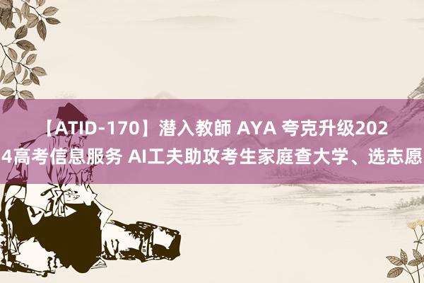 【ATID-170】潜入教師 AYA 夸克升级2024高考信息服务 AI工夫助攻考生家庭查大学、选志愿