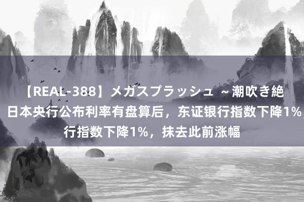 【REAL-388】メガスプラッシュ ～潮吹き絶頂スペシャル～ 日本央行公布利率有盘算后，东证银行指数下降1%，抹去此前涨幅