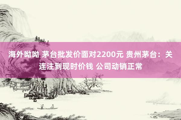 海外呦呦 茅台批发价面对2200元 贵州茅台：关连注到现时价钱 公司动销正常