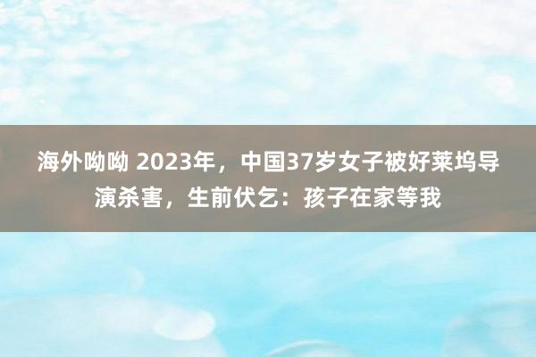 海外呦呦 2023年，中国37岁女子被好莱坞导演杀害，生前伏乞：孩子在家等我