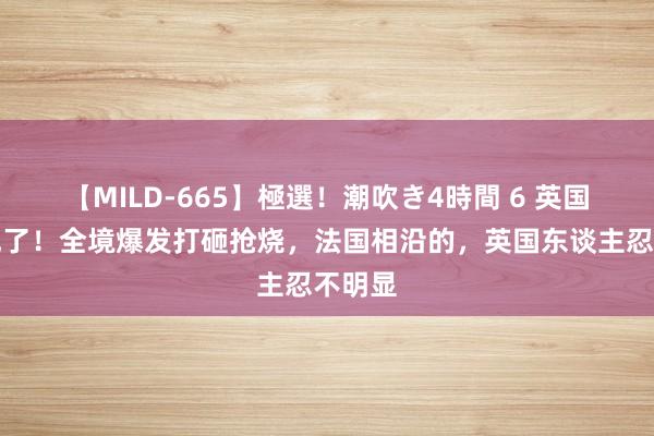 【MILD-665】極選！潮吹き4時間 6 英国透顶乱了！全境爆发打砸抢烧，法国相沿的，英国东谈主忍不明显