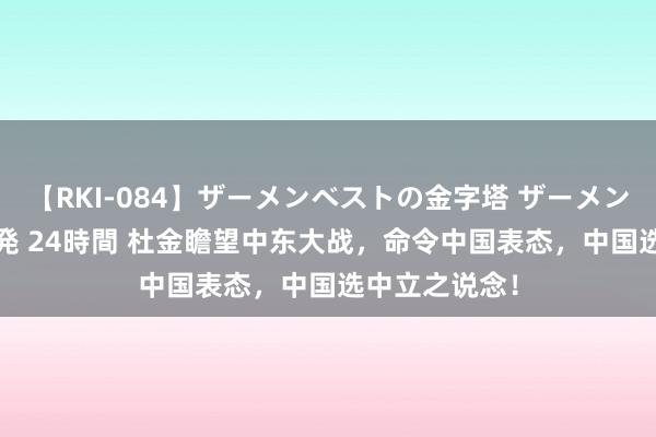 【RKI-084】ザーメンベストの金字塔 ザーメン大好き2000発 24時間 杜金瞻望中东大战，命令中国表态，中国选中立之说念！