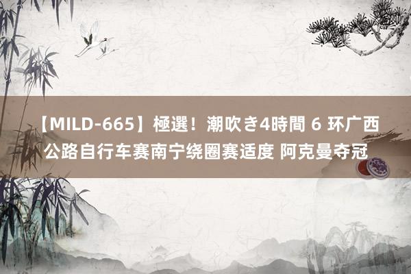 【MILD-665】極選！潮吹き4時間 6 环广西公路自行车赛南宁绕圈赛适度 阿克曼夺冠