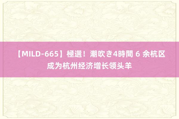 【MILD-665】極選！潮吹き4時間 6 余杭区成为杭州经济增长领头羊