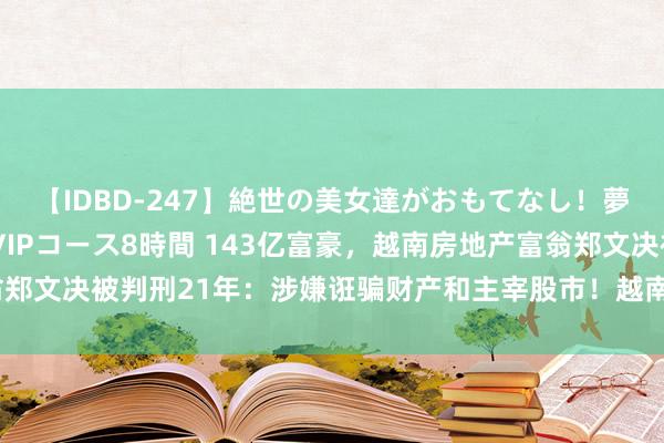 【IDBD-247】絶世の美女達がおもてなし！夢の桃源郷 IP風俗街 VIPコース8時間 143亿富豪，越南房地产富翁郑文决被判刑21年：涉嫌诳骗财产和主宰股市！越南女首富张兰4月被判死刑