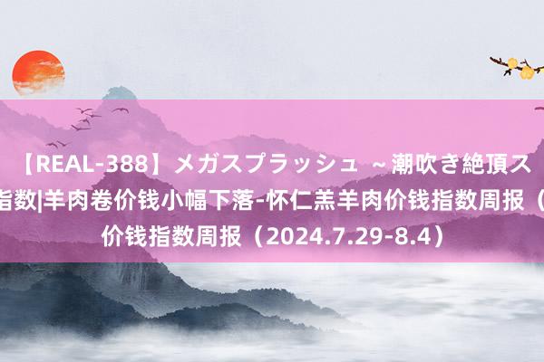 【REAL-388】メガスプラッシュ ～潮吹き絶頂スペシャル～ 新华指数|羊肉卷价钱小幅下落-怀仁羔羊肉价钱指数周报（2024.7.29-8.4）