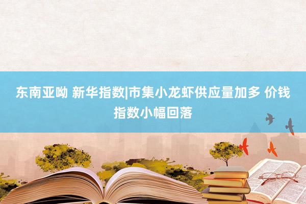 东南亚呦 新华指数|市集小龙虾供应量加多 价钱指数小幅回落