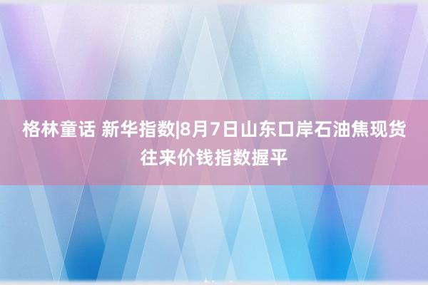 格林童话 新华指数|8月7日山东口岸石油焦现货往来价钱指数握平