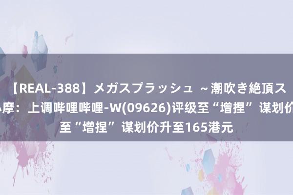 【REAL-388】メガスプラッシュ ～潮吹き絶頂スペシャル～ 小摩：上调哔哩哔哩-W(09626)评级至“增捏” 谋划价升至165港元