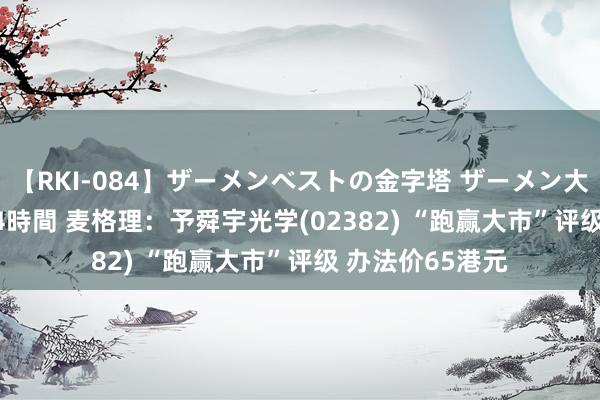 【RKI-084】ザーメンベストの金字塔 ザーメン大好き2000発 24時間 麦格理：予舜宇光学(02382) “跑赢大市”评级 办法价65港元