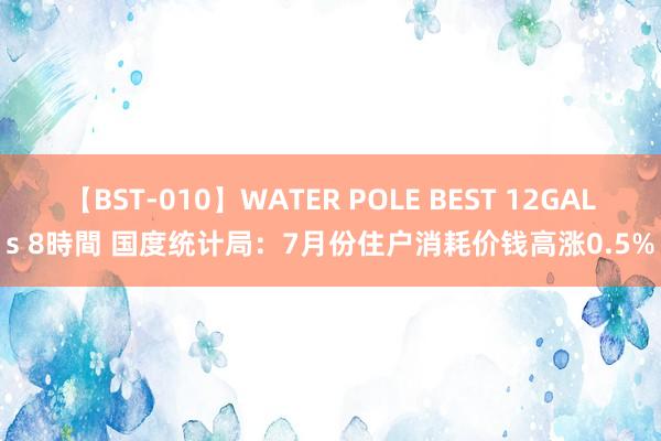 【BST-010】WATER POLE BEST 12GALs 8時間 国度统计局：7月份住户消耗价钱高涨0.5%